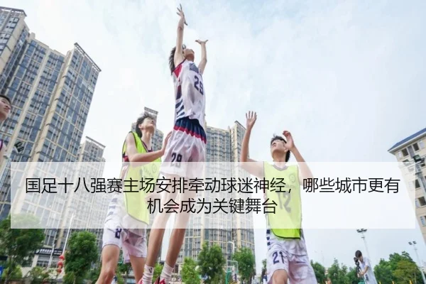 国足十八强赛主场安排牵动球迷神经，哪些城市更有机会成为关键舞台